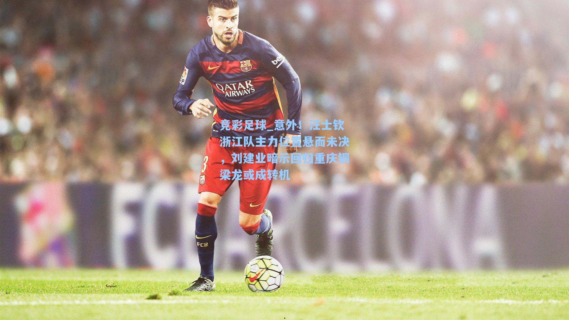 意外！汪士钦浙江队主力位置悬而未决，刘建业暗示回归重庆铜梁龙或成转机