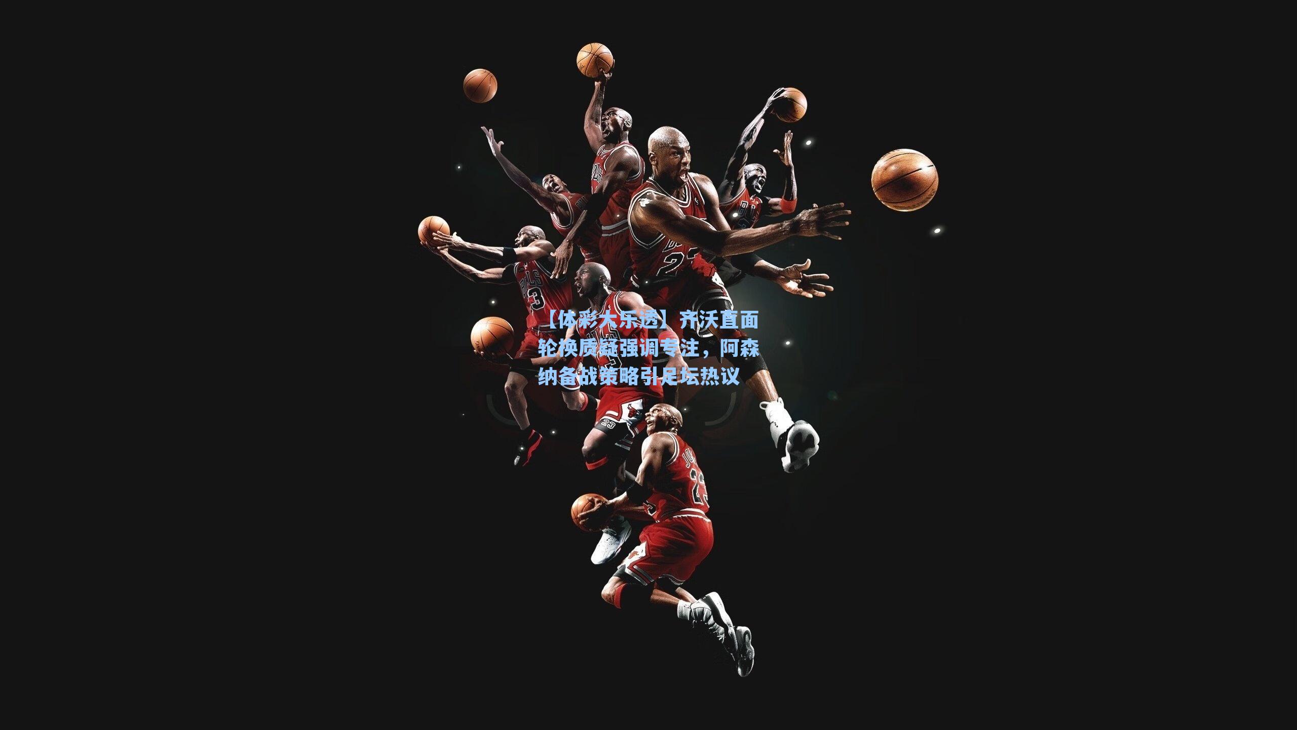 齐沃直面轮换质疑强调专注，阿森纳备战策略引足坛热议