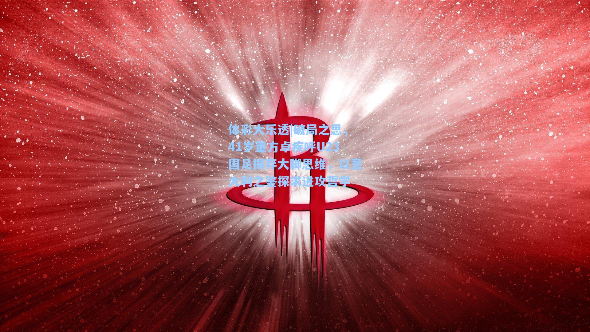 破局之思,41岁董方卓疾呼U23国足摒弃大脚思维,以意大利之鉴探求进攻哲学