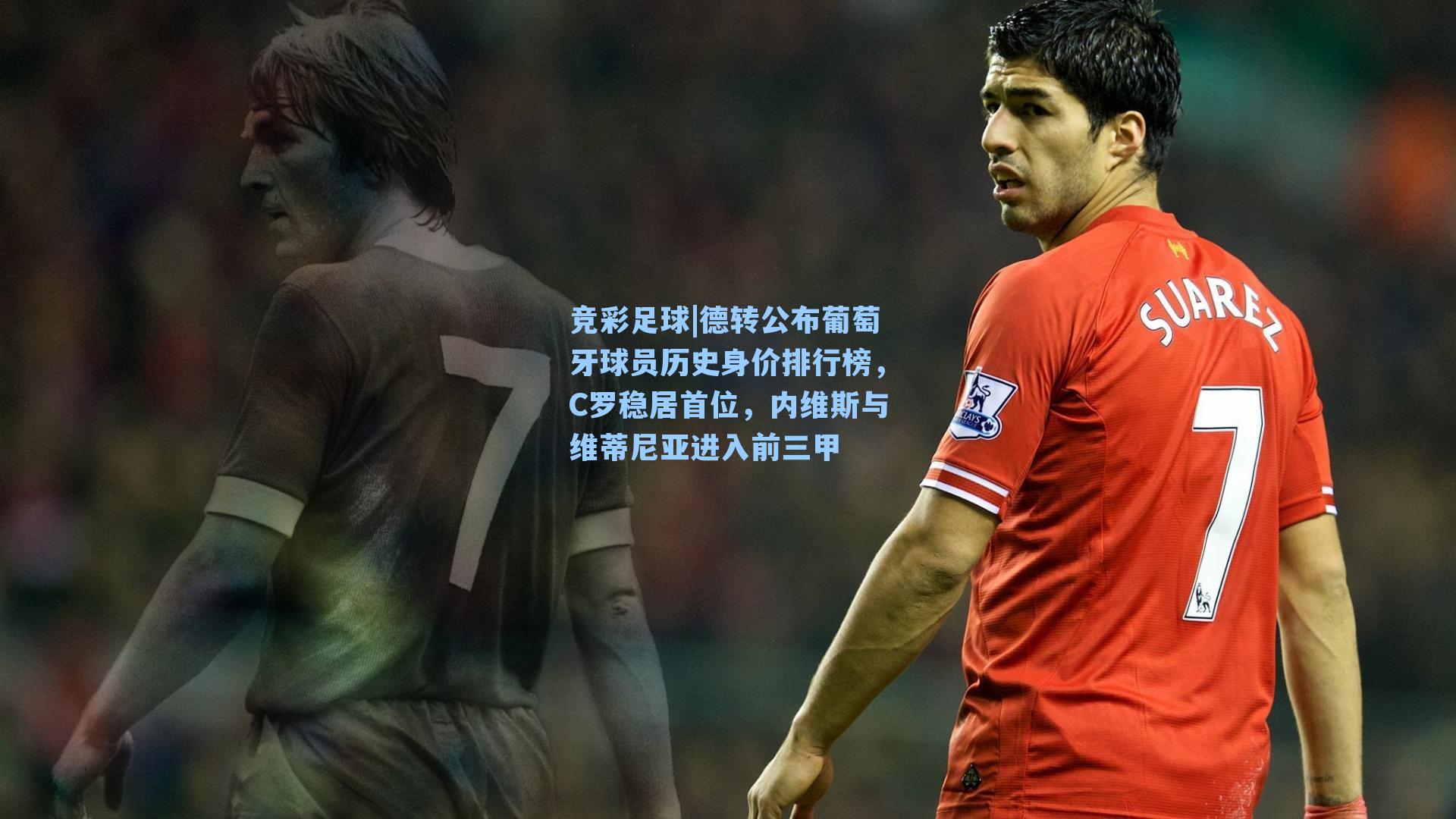 德转公布葡萄牙球员历史身价排行榜，C罗稳居首位，内维斯与维蒂尼亚进入前三甲